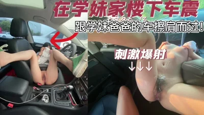 [原创] 在02学妹家楼下车震，跟她家人车插肩而过！险被他家人发现，刺激
