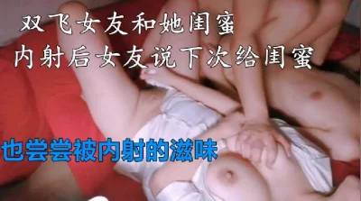 [原创] 极品女友和她闺蜜双飞，内射后女友说下一炮给她也尝尝被内射的滋味